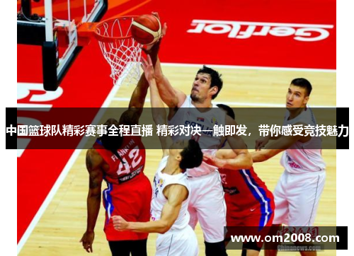 中国篮球队精彩赛事全程直播 精彩对决一触即发，带你感受竞技魅力